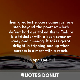 their greatest success came just one step beyond the point at which defeat had overtaken them. Failure is a trickster with a keen sense of irony and cunning. It takes great delight in tripping one up when success is almost within reach.