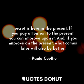 secret is here in the present. If you pay attention to the present, you can improve upon it. And, if you improve on the present, what comes later will also be better.