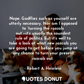 Nope. Gadflies such as yourself are utterly necessary. Nor am I opposed to ‘turning the rascals out’—it’s usually the soundest rule of politics. But it’s well to take a look at what new rascals you are going to get before you jump at any chance to turn your present rascals out.