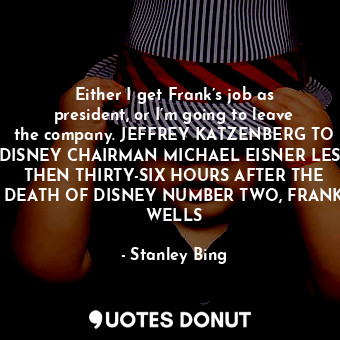 Either I get Frank’s job as president, or I’m going to leave the company. JEFFREY KATZENBERG TO DISNEY CHAIRMAN MICHAEL EISNER LESS THEN THIRTY-SIX HOURS AFTER THE DEATH OF DISNEY NUMBER TWO, FRANK WELLS
