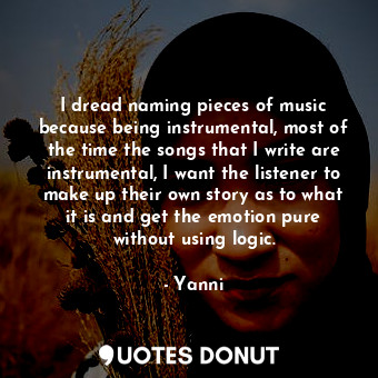 I dread naming pieces of music because being instrumental, most of the time the songs that I write are instrumental, I want the listener to make up their own story as to what it is and get the emotion pure without using logic.