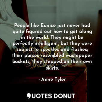 People like Eunice just never had quite figured out how to get along in the world. They might be perfectly intelligent, but they were subject to speckles and flushes; their purses resembled wastepaper baskets; they stepped on their own skirts.