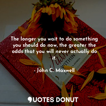The longer you wait to do something you should do now, the greater the odds that you will never actually do it.