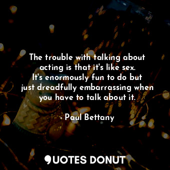 The trouble with talking about acting is that it&#39;s like sex. It&#39;s enormously fun to do but just dreadfully embarrassing when you have to talk about it.