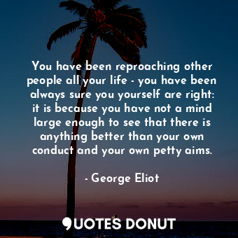 You have been reproaching other people all your life - you have been always sure you yourself are right: it is because you have not a mind large enough to see that there is anything better than your own conduct and your own petty aims.