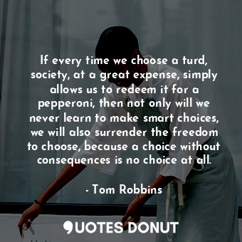 If every time we choose a turd, society, at a great expense, simply allows us to redeem it for a pepperoni, then not only will we never learn to make smart choices, we will also surrender the freedom to choose, because a choice without consequences is no choice at all.