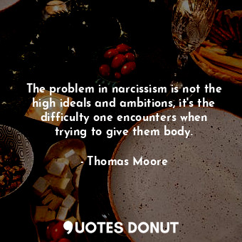 The problem in narcissism is not the high ideals and ambitions, it's the difficulty one encounters when trying to give them body.