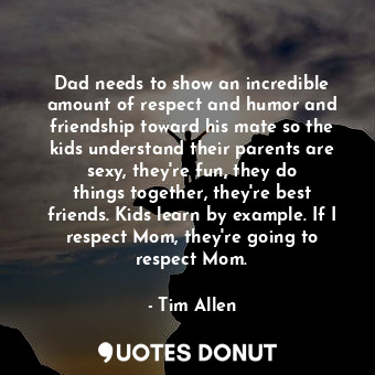 Dad needs to show an incredible amount of respect and humor and friendship toward his mate so the kids understand their parents are sexy, they&#39;re fun, they do things together, they&#39;re best friends. Kids learn by example. If I respect Mom, they&#39;re going to respect Mom.