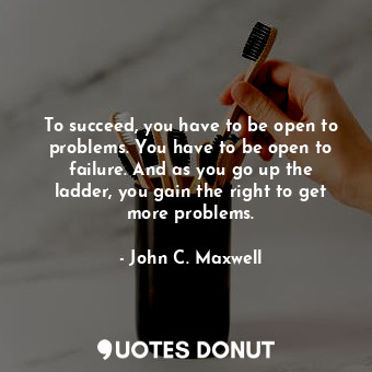 To succeed, you have to be open to problems. You have to be open to failure. And as you go up the ladder, you gain the right to get more problems.