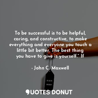 To be successful is to be helpful, caring, and constructive, to make everything and everyone you touch a little bit better. The best thing you have to give is yourself.” If