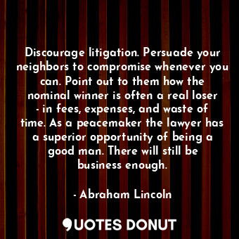 Discourage litigation. Persuade your neighbors to compromise whenever you can. Point out to them how the nominal winner is often a real loser - in fees, expenses, and waste of time. As a peacemaker the lawyer has a superior opportunity of being a good man. There will still be business enough.