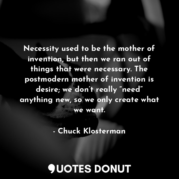 Necessity used to be the mother of invention, but then we ran out of things that were necessary. The postmodern mother of invention is desire; we don’t really “need” anything new, so we only create what we want.