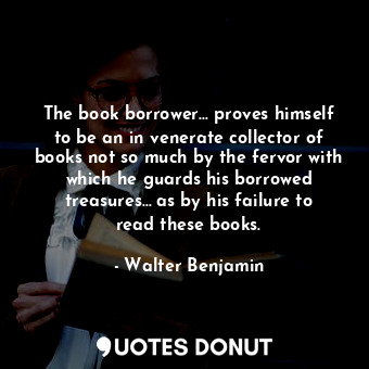 The book borrower… proves himself to be an in venerate collector of books not so much by the fervor with which he guards his borrowed treasures… as by his failure to read these books.