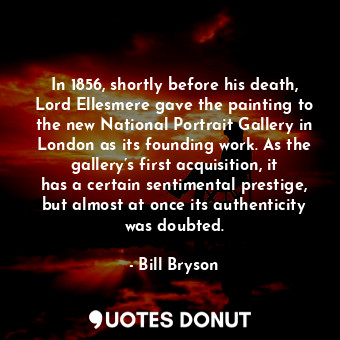 In 1856, shortly before his death, Lord Ellesmere gave the painting to the new National Portrait Gallery in London as its founding work. As the gallery’s first acquisition, it has a certain sentimental prestige, but almost at once its authenticity was doubted.