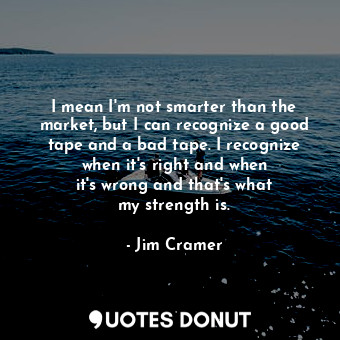 I mean I&#39;m not smarter than the market, but I can recognize a good tape and a bad tape. I recognize when it&#39;s right and when it&#39;s wrong and that&#39;s what my strength is.