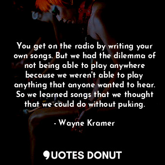 You get on the radio by writing your own songs. But we had the dilemma of not being able to play anywhere because we weren&#39;t able to play anything that anyone wanted to hear. So we learned songs that we thought that we could do without puking.
