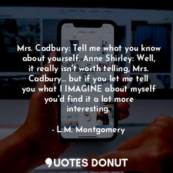 Mrs. Cadbury: Tell me what you know about yourself. Anne Shirley: Well, it really isn't worth telling, Mrs. Cadbury... but if you let me tell you what I IMAGINE about myself you'd find it a lot more interesting.