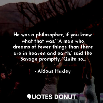 He was a philosopher, if you know what that was.’ ‘A man who dreams of fewer things than there are in heaven and earth,’ said the Savage promptly. ‘Quite so…