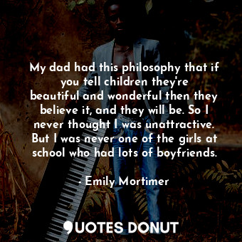 My dad had this philosophy that if you tell children they&#39;re beautiful and wonderful then they believe it, and they will be. So I never thought I was unattractive. But I was never one of the girls at school who had lots of boyfriends.
