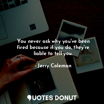 You never ask why you&#39;ve been fired because if you do, they&#39;re liable to tell you.