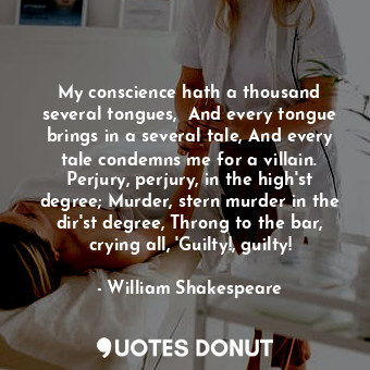 My conscience hath a thousand several tongues,  And every tongue brings in a several tale, And every tale condemns me for a villain. Perjury, perjury, in the high'st degree; Murder, stern murder in the dir'st degree, Throng to the bar, crying all, 'Guilty!, guilty!