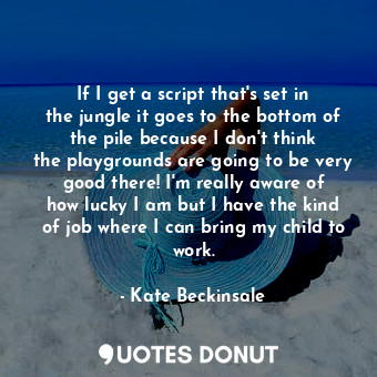 If I get a script that&#39;s set in the jungle it goes to the bottom of the pile because I don&#39;t think the playgrounds are going to be very good there! I&#39;m really aware of how lucky I am but I have the kind of job where I can bring my child to work.