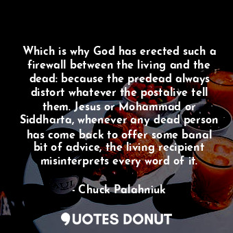 Which is why God has erected such a firewall between the living and the dead: because the predead always distort whatever the postalive tell them. Jesus or Mohammad or Siddharta, whenever any dead person has come back to offer some banal bit of advice, the living recipient misinterprets every word of it.