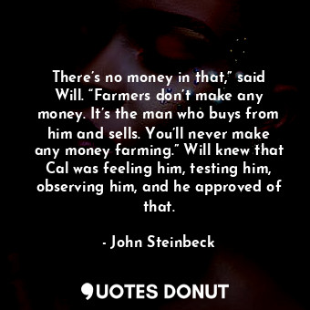 There’s no money in that,” said Will. “Farmers don’t make any money. It’s the man who buys from him and sells. You’ll never make any money farming.” Will knew that Cal was feeling him, testing him, observing him, and he approved of that.
