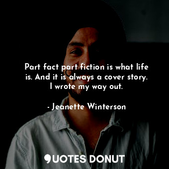 Part fact part fiction is what life is. And it is always a cover story. I wrote my way out.