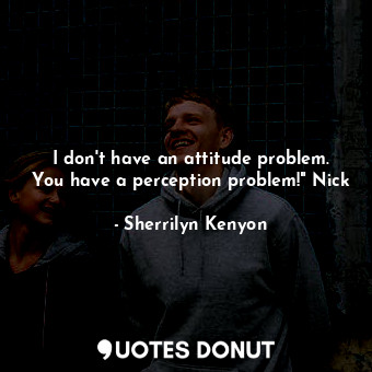 I don't have an attitude problem. You have a perception problem!" Nick
