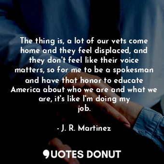 The thing is, a lot of our vets come home and they feel displaced, and they don&#39;t feel like their voice matters, so for me to be a spokesman and have that honor to educate America about who we are and what we are, it&#39;s like I&#39;m doing my job.