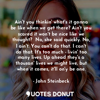 Ain't you thinkin' what's it gonna be like when we get there? Ain't you scared it won't be nice like we thought?  No, she said quickly. No, I ain't. You can't do that. I can't do that. It's too much - livin' too many lives. Up ahead they's a thousan' lives we might live, but when it comes, it'll on'y be one.