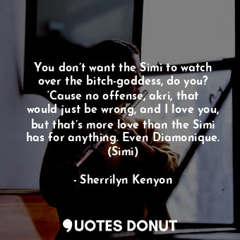 You don’t want the Simi to watch over the bitch-goddess, do you? ‘Cause no offense, akri, that would just be wrong, and I love you, but that’s more love than the Simi has for anything. Even Diamonique. (Simi)