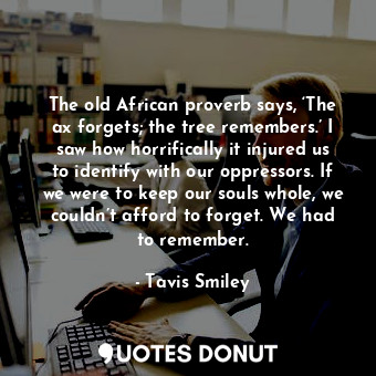 The old African proverb says, ‘The ax forgets; the tree remembers.’ I saw how horrifically it injured us to identify with our oppressors. If we were to keep our souls whole, we couldn’t afford to forget. We had to remember.