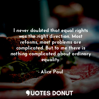 I never doubted that equal rights was the right direction. Most reforms, most problems are complicated. But to me there is nothing complicated about ordinary equality.