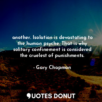 another. Isolation is devastating to the human psyche. That is why solitary confinement is considered the cruelest of punishments.