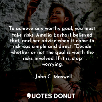 To achieve any worthy goal, you must take risks. Amelia Earhart believed that, and her advice when it came to risk was simple and direct: "Decide whether or not the goal is worth the risks involved. If it is, stop worrying.