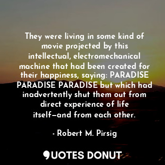 They were living in some kind of movie projected by this intellectual, electromechanical machine that had been created for their happiness, saying: PARADISE PARADISE PARADISE but which had inadvertently shut them out from direct experience of life itself—and from each other.