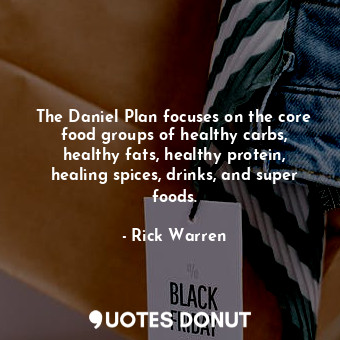 The Daniel Plan focuses on the core food groups of healthy carbs, healthy fats, healthy protein, healing spices, drinks, and super foods.