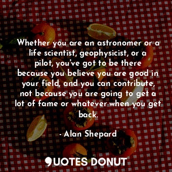 Whether you are an astronomer or a life scientist, geophysicist, or a pilot, you&#39;ve got to be there because you believe you are good in your field, and you can contribute, not because you are going to get a lot of fame or whatever when you get back.