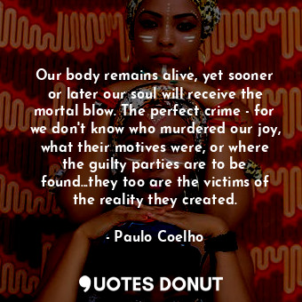 Our body remains alive, yet sooner or later our soul will receive the mortal blow. The perfect crime - for we don't know who murdered our joy, what their motives were, or where the guilty parties are to be found...they too are the victims of the reality they created.