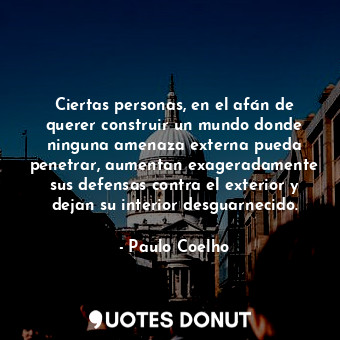 Ciertas personas, en el afán de querer construir un mundo donde ninguna amenaza externa pueda penetrar, aumentan exageradamente sus defensas contra el exterior y dejan su interior desguarnecido.