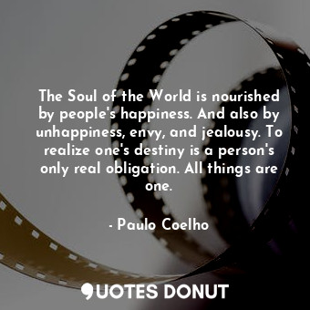 The Soul of the World is nourished by people's happiness. And also by unhappiness, envy, and jealousy. To realize one's destiny is a person's only real obligation. All things are one.