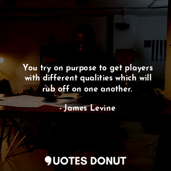 You try on purpose to get players with different qualities which will rub off on one another.