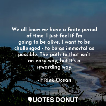 We all know we have a finite period of time. I just feel if I&#39;m going to be alive, I want to be challenged - to be as immortal as possible. The path to that isn&#39;t an easy way, but it&#39;s a rewarding way.
