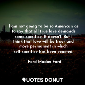 I am not going to be so American as to say that all true love demands some sacrifice. It doesn't. But I think that love will be truer and more permanent in which self-sacrifice has been exacted.