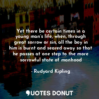 Yet there be certain times in a young man’s life, when, through great sorrow or sin, all the boy in him is burnt and seared away so that he passes at one step to the more sorrowful state of manhood