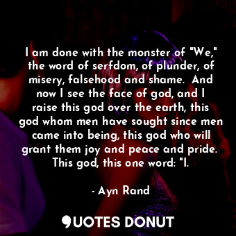 I am done with the monster of "We," the word of serfdom, of plunder, of misery, falsehood and shame.  And now I see the face of god, and I raise this god over the earth, this god whom men have sought since men came into being, this god who will grant them joy and peace and pride.  This god, this one word: "I.