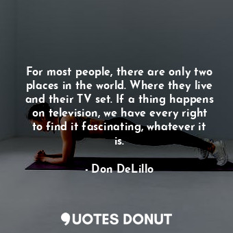 For most people, there are only two places in the world. Where they live and their TV set. If a thing happens on television, we have every right to find it fascinating, whatever it is.