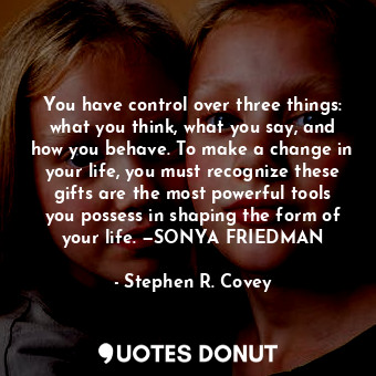 You have control over three things: what you think, what you say, and how you behave. To make a change in your life, you must recognize these gifts are the most powerful tools you possess in shaping the form of your life. —SONYA FRIEDMAN